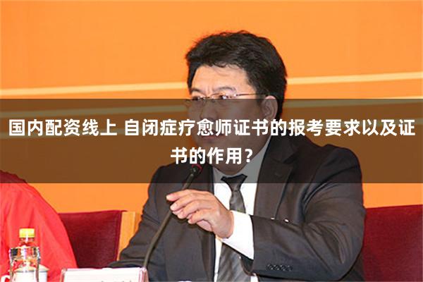 国内配资线上 自闭症疗愈师证书的报考要求以及证书的作用？