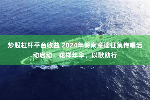 炒股杠杆平台收益 2024年岭南童谣征集传唱活动启动！花样年华，以歌助行