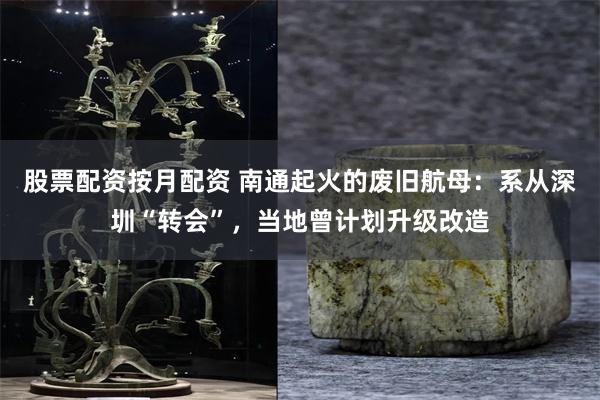 股票配资按月配资 南通起火的废旧航母：系从深圳“转会”，当地曾计划升级改造