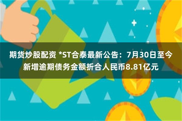 期货炒股配资 *ST合泰最新公告：7月30日至今新增逾期债务金额折合人民币8.81亿元