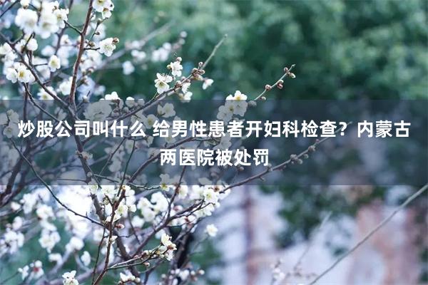 炒股公司叫什么 给男性患者开妇科检查？内蒙古两医院被处罚