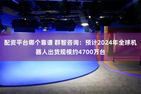 配资平台哪个靠谱 群智咨询：预计2024年全球机器人出货规模约4700万台