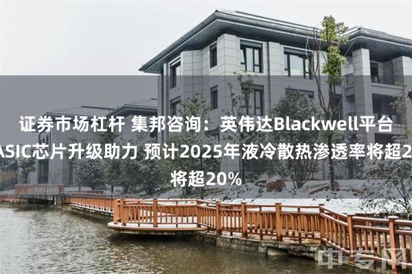 证券市场杠杆 集邦咨询：英伟达Blackwell平台和ASIC芯片升级助力 预计2025年液冷散热渗透率将超20%