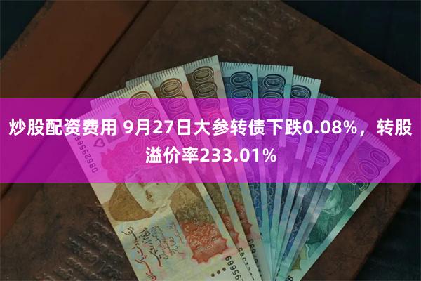 炒股配资费用 9月27日大参转债下跌0.08%，转股溢价率233.01%