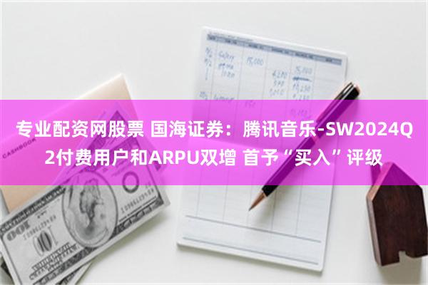 专业配资网股票 国海证券：腾讯音乐-SW2024Q2付费用户和ARPU双增 首予“买入”评级