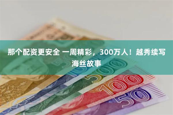 那个配资更安全 一周精彩，300万人！越秀续写海丝故事