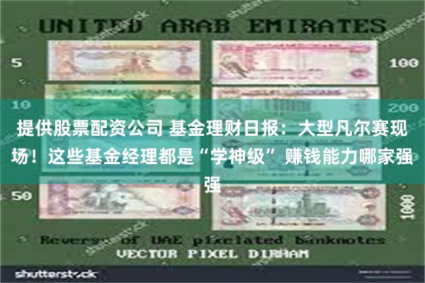 提供股票配资公司 基金理财日报：大型凡尔赛现场！这些基金经理都是“学神级” 赚钱能力哪家强