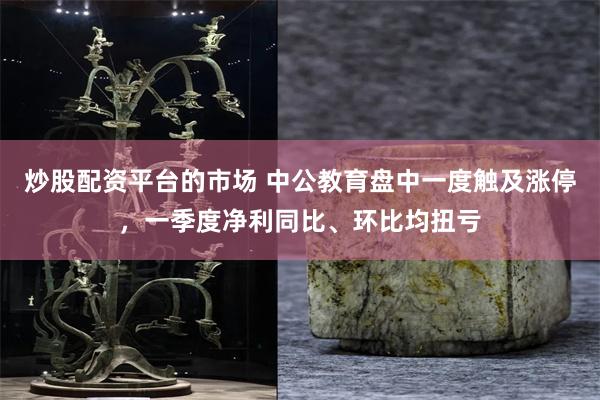 炒股配资平台的市场 中公教育盘中一度触及涨停，一季度净利同比、环比均扭亏