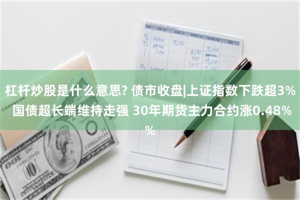 杠杆炒股是什么意思? 债市收盘|上证指数下跌超3% 国债超长端维持走强 30年期货主力合约涨0.48%