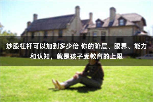 炒股杠杆可以加到多少倍 你的阶层、眼界、能力和认知，就是孩子受教育的上限