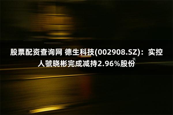 股票配资查询网 德生科技(002908.SZ)：实控人虢晓彬完成减持2.96%股份