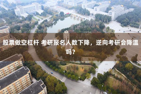 股票做空杠杆 考研报名人数下降，逆向考研会降温吗？