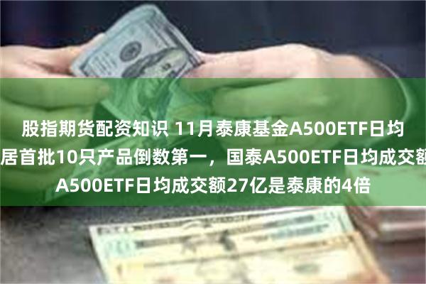 股指期货配资知识 11月泰康基金A500ETF日均成交额6.25亿元位居首批10只产品倒数第一，国泰A500ETF日均成交额27亿是泰康的4倍