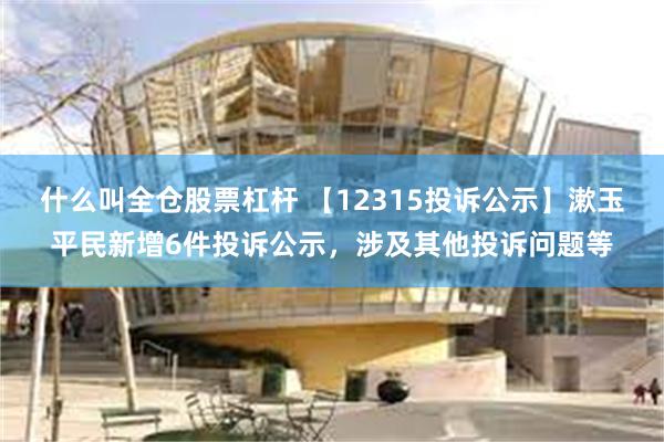 什么叫全仓股票杠杆 【12315投诉公示】漱玉平民新增6件投诉公示，涉及其他投诉问题等