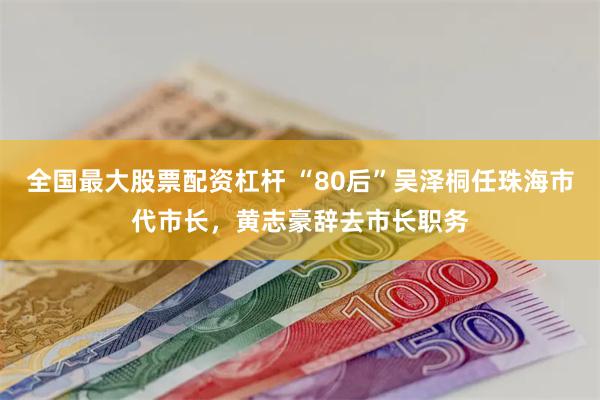 全国最大股票配资杠杆 “80后”吴泽桐任珠海市代市长，黄志豪辞去市长职务