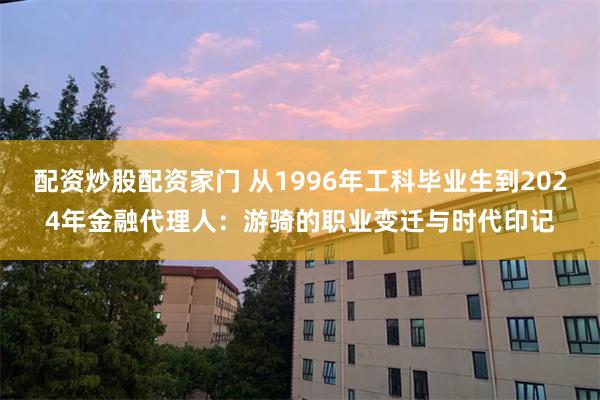 配资炒股配资家门 从1996年工科毕业生到2024年金融代理人：游骑的职业变迁与时代印记