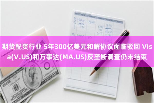 期货配资行业 5年300亿美元和解协议面临驳回 Visa(V.US)和万事达(MA.US)反垄断调查仍未结束