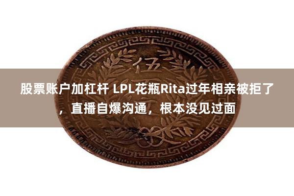 股票账户加杠杆 LPL花瓶Rita过年相亲被拒了，直播自爆沟通，根本没见过面