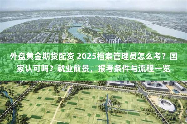 外盘黄金期货配资 2025档案管理员怎么考？国家认可吗？就业前景，报考条件与流程一览