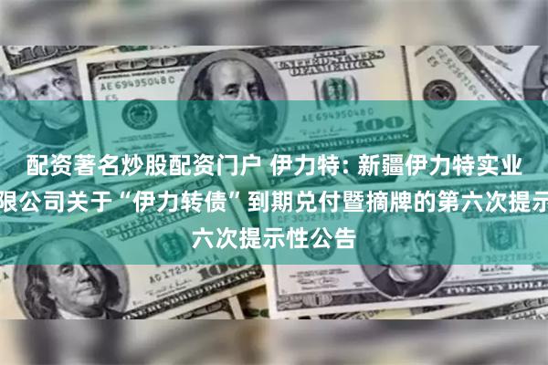 配资著名炒股配资门户 伊力特: 新疆伊力特实业股份有限公司关于“伊力转债”到期兑付暨摘牌的第六次提示性公告