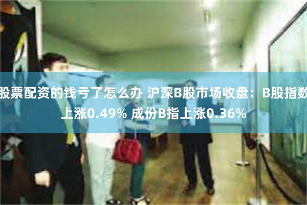 股票配资的钱亏了怎么办 沪深B股市场收盘：B股指数上涨0.49% 成份B指上涨0.36%