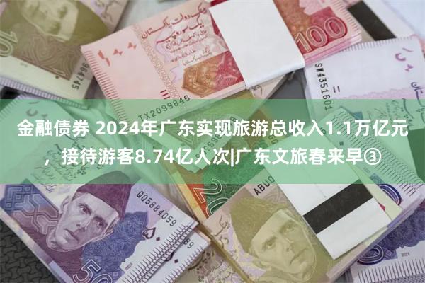 金融债券 2024年广东实现旅游总收入1.1万亿元，接待游客8.74亿人次|广东文旅春来早③