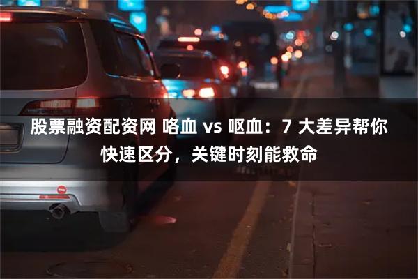 股票融资配资网 咯血 vs 呕血：7 大差异帮你快速区分，关键时刻能救命