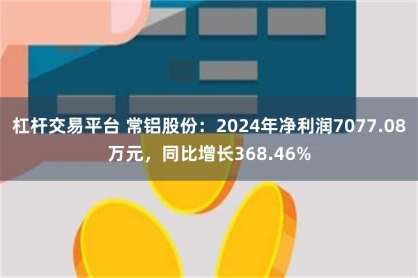 杠杆交易平台 常铝股份：2024年净利润7077.08万元，同比增长368.46%